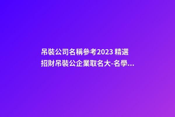 吊裝公司名稱參考2023 精選招財吊裝公企業取名大-名學網-第1張-公司起名-玄機派